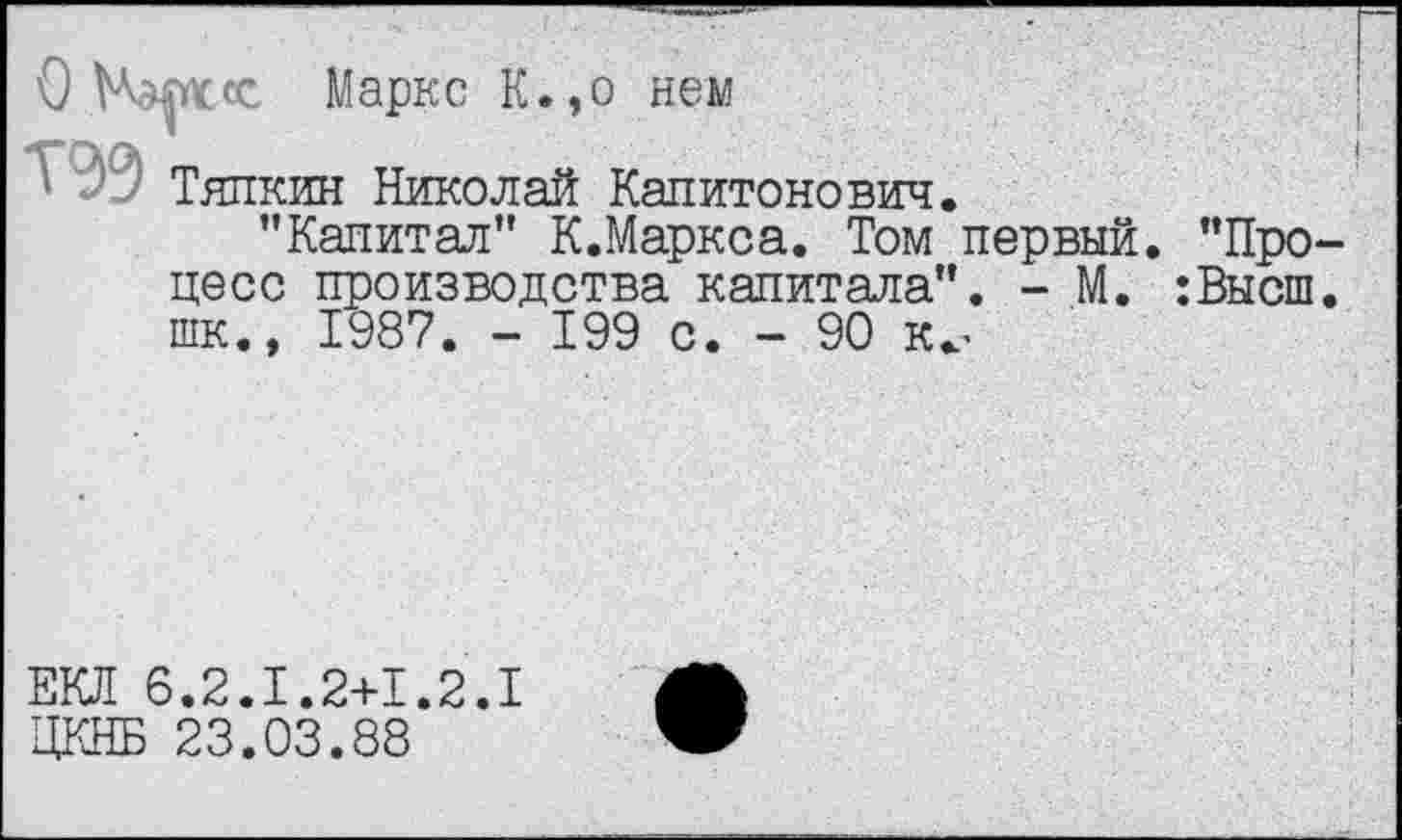 ﻿О	Маркс К.,о нем
39 Тяпкин Николай Капитонович.
’’Капитал’’ К.Маркса. Том первый. ’’Про цесс производства капитала’’. - М. :Высш шк., 1987. - 199 с. - 90 к^
ЕКЛ 6.2.1.2+1.2.1 ЦКНБ 23.03.88